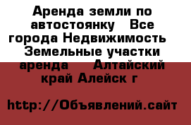 Аренда земли по автостоянку - Все города Недвижимость » Земельные участки аренда   . Алтайский край,Алейск г.